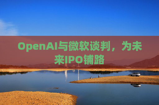 OpenAI与微软谈判,为未来IPO铺路