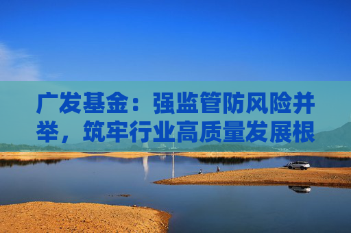 广发基金：强监管防风险并举，筑牢行业高质量发展根基