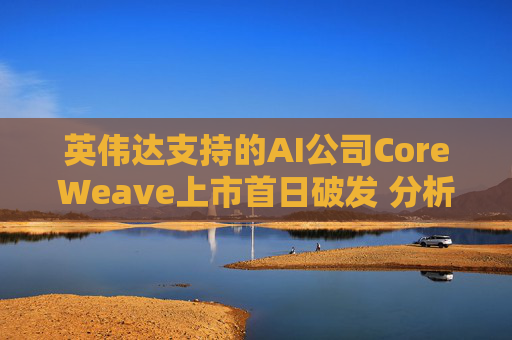 英伟达支持的AI公司CoreWeave上市首日破发 分析师称其增长或不可持续