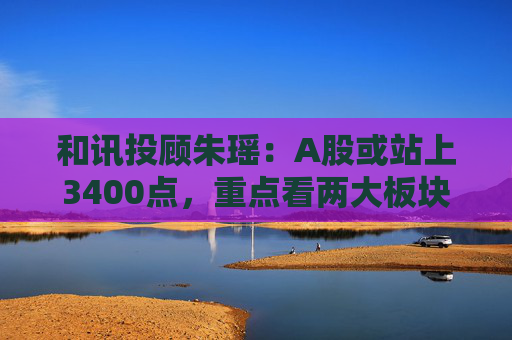 和讯投顾朱瑶：A股或站上3400点，重点看两大板块