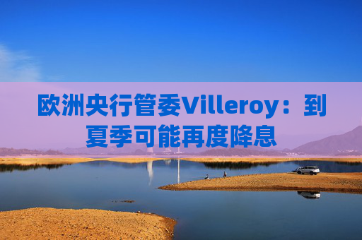 欧洲央行管委Villeroy：到夏季可能再度降息