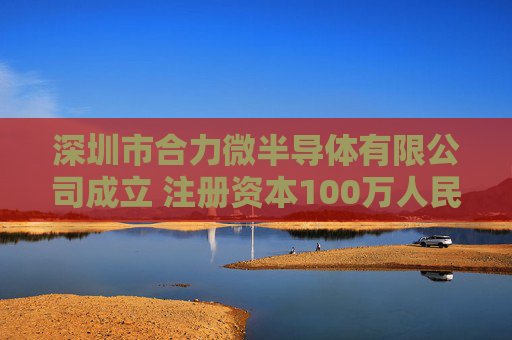 深圳市合力微半导体有限公司成立 注册资本100万人民币
