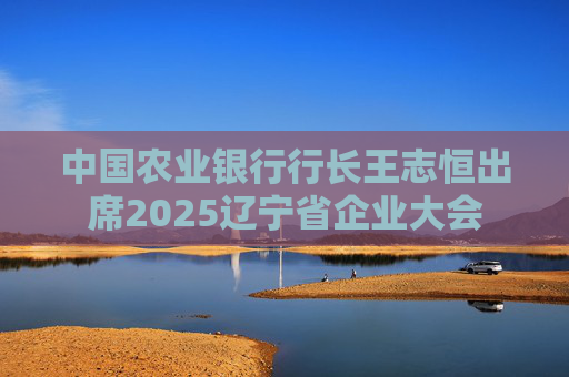 中国农业银行行长王志恒出席2025辽宁省企业大会