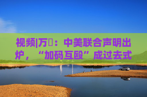 视频|万喆：中美联合声明出炉，“加码互殴”成过去式？
