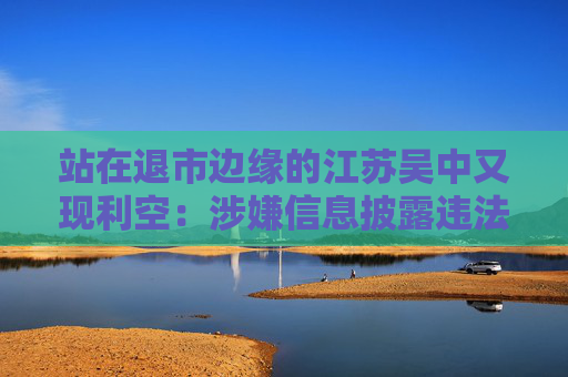 站在退市边缘的江苏吴中又现利空:涉嫌信息披露违法违规,公司董事长钱群山被立案