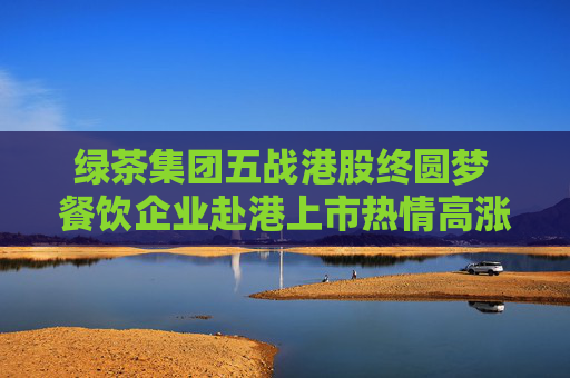 绿茶集团五战港股终圆梦 餐饮企业赴港上市热情高涨