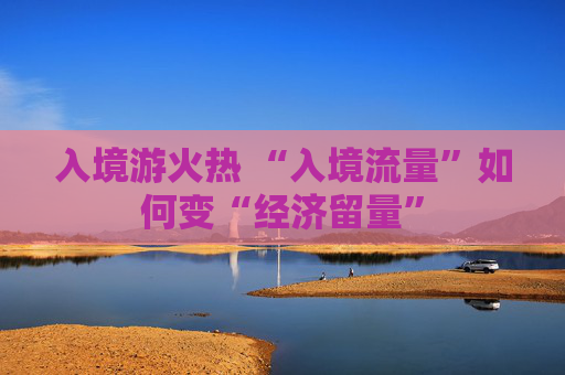 入境游火热 “入境流量”如何变“经济留量”