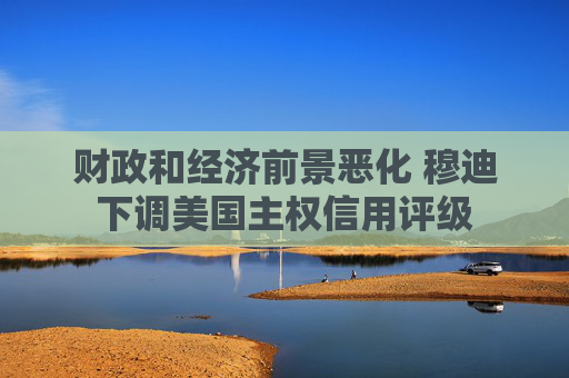 财政和经济前景恶化 穆迪下调美国主权信用评级