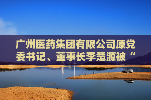 广州医药集团有限公司原党委书记、董事长李楚源被“双开”