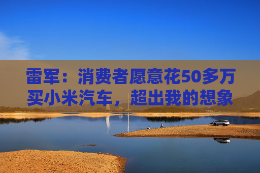 雷军:消费者愿意花50多万买小米汽车,超出我的想象