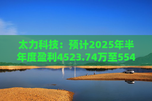 太力科技:预计2025年半年度盈利4523.74万至5541.54万