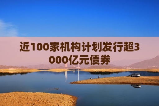 近100家机构计划发行超3000亿元债券