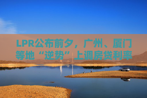 LPR公布前夕,广州、厦门等地“逆势”上调房贷利率,还有哪些城市可能跟进?