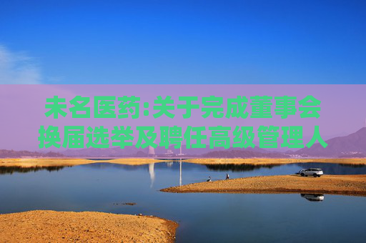 未名医药:关于完成董事会换届选举及聘任高级管理人员、证券事务代表的公告