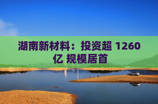湖南新材料：投资超 1260 亿 规模居首  第1张