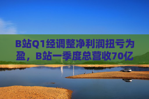 B站Q1经调整净利润扭亏为盈,B站一季度总营收70亿