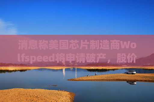 消息称美国芯片制造商Wolfspeed将申请破产，股价盘后暴跌近60%