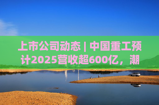 上市公司动态 | 中国重工预计2025营收超600亿,潮宏基、兆易创新拟定“A+H”