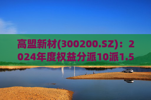 高盟新材(300200.SZ):2024年度权益分派10派1.5元 股权登记日5月28日 第1张 高盟新材(300200.SZ):2024年度权益分派10派1.5元 股权登记日5月28日 第1张