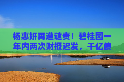 杨惠妍再遭谴责!碧桂园一年内两次财报迟发,千亿债务困局待破