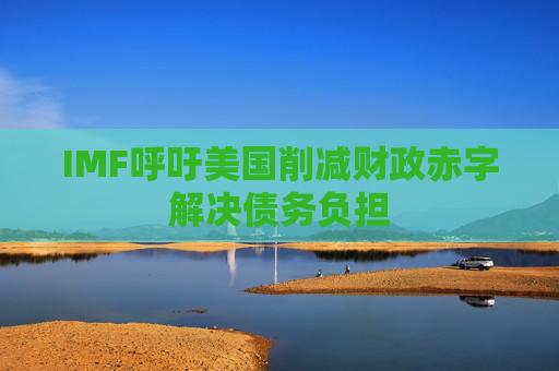 IMF呼吁美国削减财政赤字解决债务负担