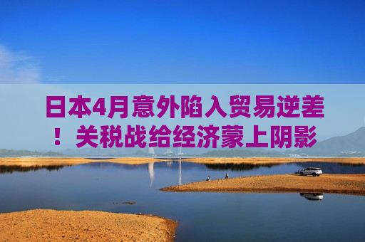 日本4月意外陷入贸易逆差！关税战给经济蒙上阴影