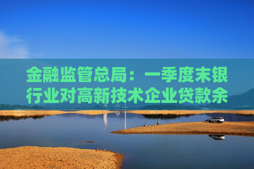 金融监管总局：一季度末银行业对高新技术企业贷款余额达17.7万亿元，同比增长20%