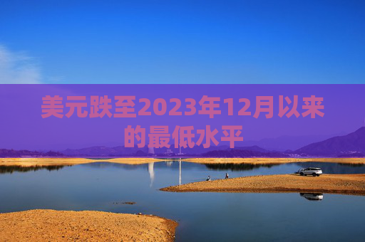 美元跌至2023年12月以来的最低水平