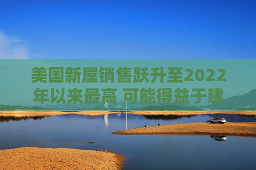 美国新屋销售跃升至2022年以来最高 可能得益于建筑商购房激励