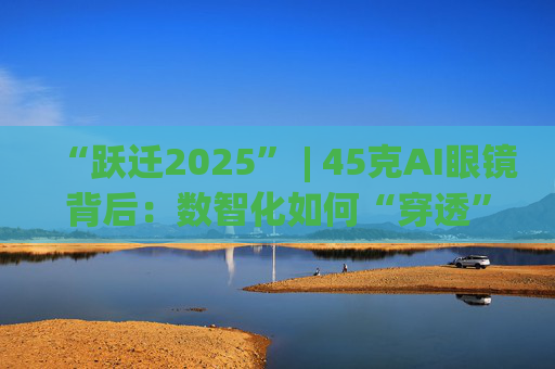 “跃迁2025” | 45克AI眼镜背后:数智化如何“穿透”绿色供应链?