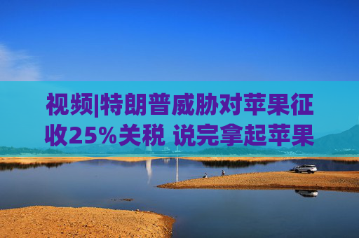 视频|特朗普威胁对苹果征收25%关税 说完拿起苹果手机挂议员电话