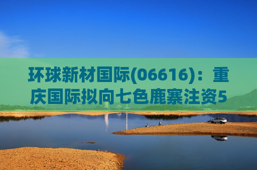 环球新材国际(06616)：重庆国际拟向七色鹿寨注资5亿元  第1张