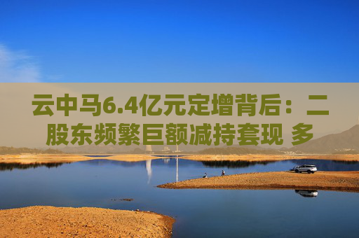 云中马6.4亿元定增背后：二股东频繁巨额减持套现 多名前十大流通股东加速离场  第1张