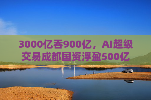 3000亿吞900亿,AI超级交易成都国资浮盈500亿