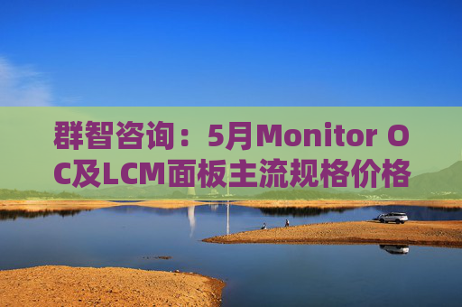 群智咨询：5月Monitor OC及LCM面板主流规格价格有望继续保持温和上涨态势 但涨幅将开始收窄  第1张