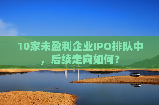 10家未盈利企业IPO排队中，后续走向如何？  第1张