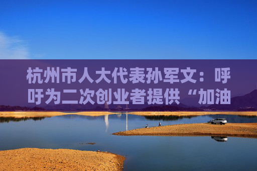 杭州市人大代表孙军文：呼吁为二次创业者提供“加油包”，让中场休息的中年人“拍拍灰尘 重战江湖”