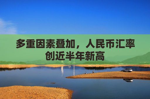 多重因素叠加，人民币汇率创近半年新高