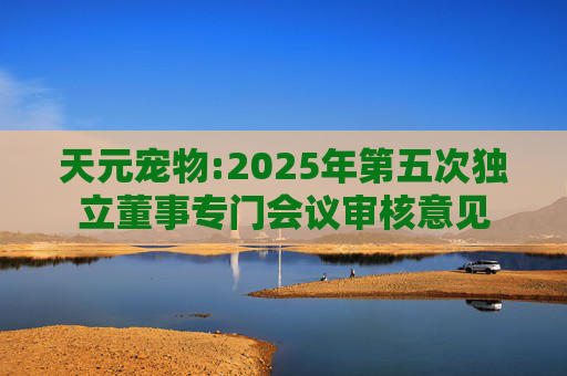 天元宠物:2025年第五次独立董事专门会议审核意见