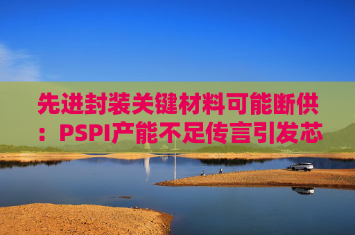 先进封装关键材料可能断供:PSPI产能不足传言引发芯片行业担忧!
