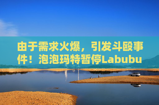 由于需求火爆,引发斗殴事件!泡泡玛特暂停Labubu在英国销售,计划在6月前将该产品从英国门店全面下架