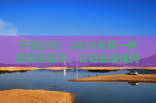 宁德时代:2025年第一季度财报显示,公司业绩保持稳定增长,实现营业收入847.05亿元