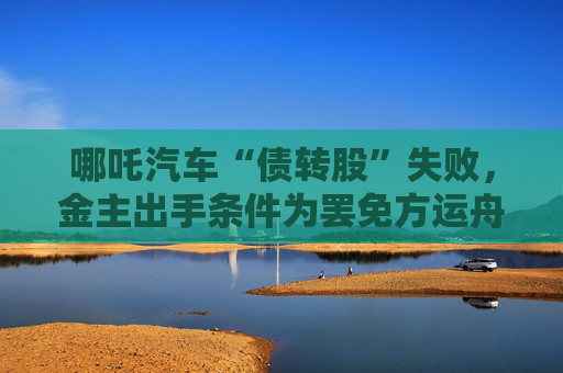 哪吒汽车“债转股”失败，金主出手条件为罢免方运舟