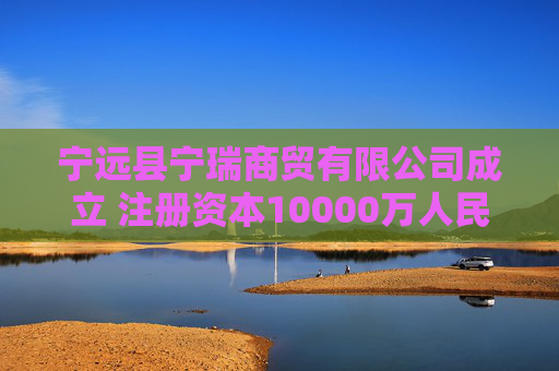 宁远县宁瑞商贸有限公司成立 注册资本10000万人民币