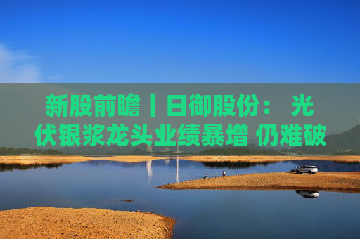 新股前瞻|日御股份: 光伏银浆龙头业绩暴增 仍难破流动性困局?