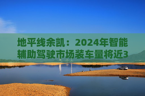 地平线余凯：2024年智能辅助驾驶市场装车量将近300万台，市场份额第一