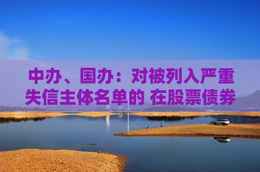 中办、国办：对被列入严重失信主体名单的 在股票债券发行等方面依法依规予以限制或禁止