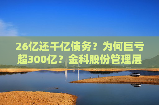 26亿还千亿债务？为何巨亏超300亿？金科股份管理层回应