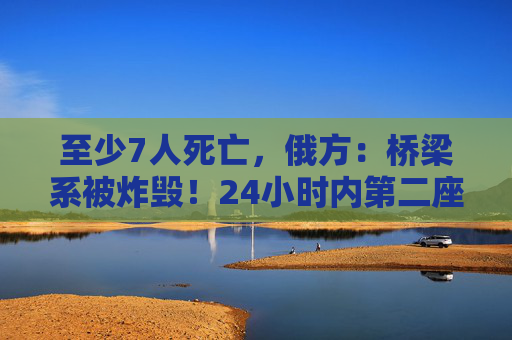 至少7人死亡,俄方:桥梁系被炸毁!24小时内第二座,俄罗斯又一桥梁坍塌