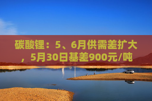 碳酸锂：5、6月供需差扩大，5月30日基差900元/吨  第1张